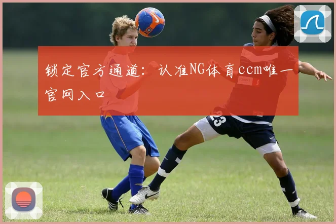 锁定官方通道:认准NG体育ccm唯一官网入口