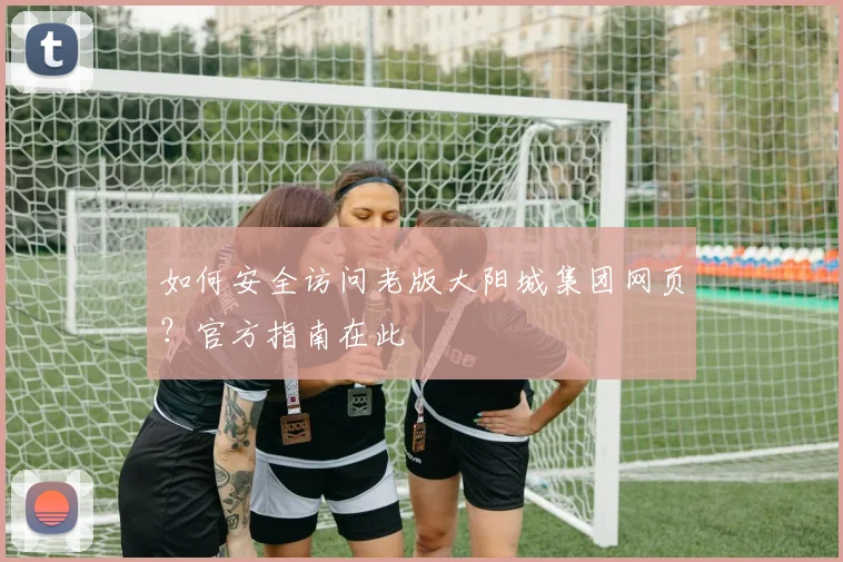 如何安全访问老版大阳城集团网页?官方指南在此