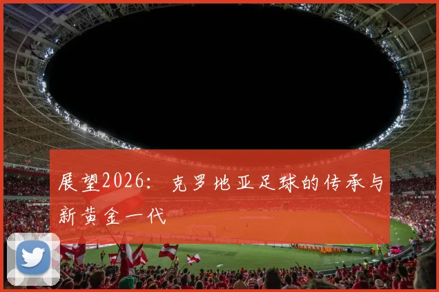 展望2026:克罗地亚足球的传承与新黄金一代