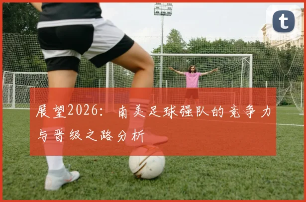 展望2026:南美足球强队的竞争力与晋级之路分析