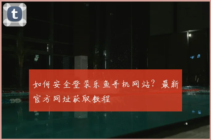 如何安全登录乐鱼手机网站？最新官方网址获取教程