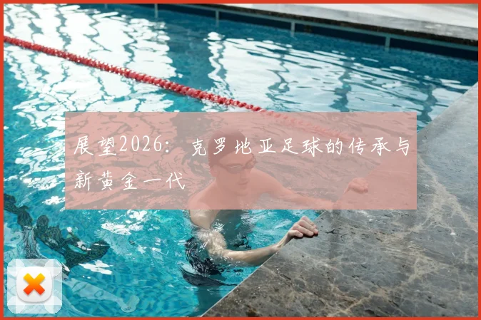 展望2026：克罗地亚足球的传承与新黄金一代